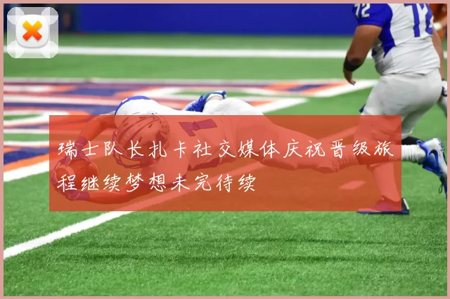 瑞士队长扎卡社交媒体庆祝晋级旅程继续梦想未完待续
