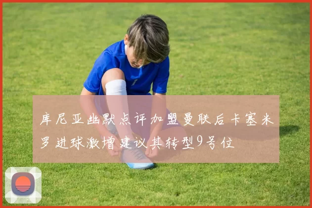 库尼亚幽默点评加盟曼联后卡塞米罗进球激增建议其转型9号位