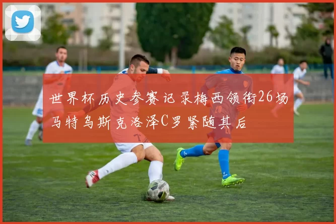 世界杯历史参赛记录梅西领衔26场马特乌斯克洛泽C罗紧随其后