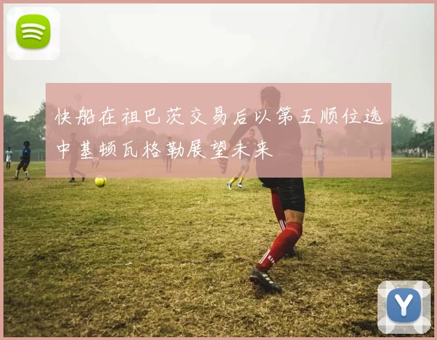 快船在祖巴茨交易后以第五顺位选中基顿瓦格勒展望未来