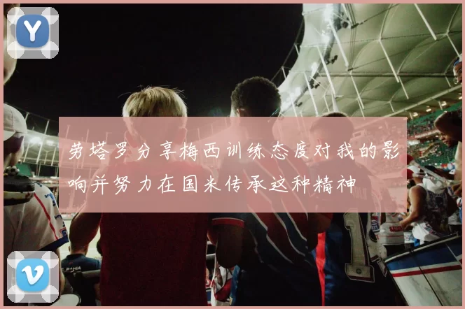 劳塔罗分享梅西训练态度对我的影响并努力在国米传承这种精神