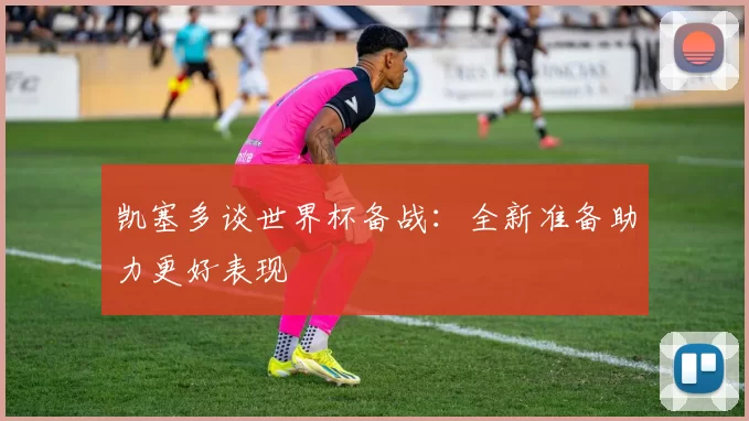 凯塞多谈世界杯备战：全新准备助力更好表现