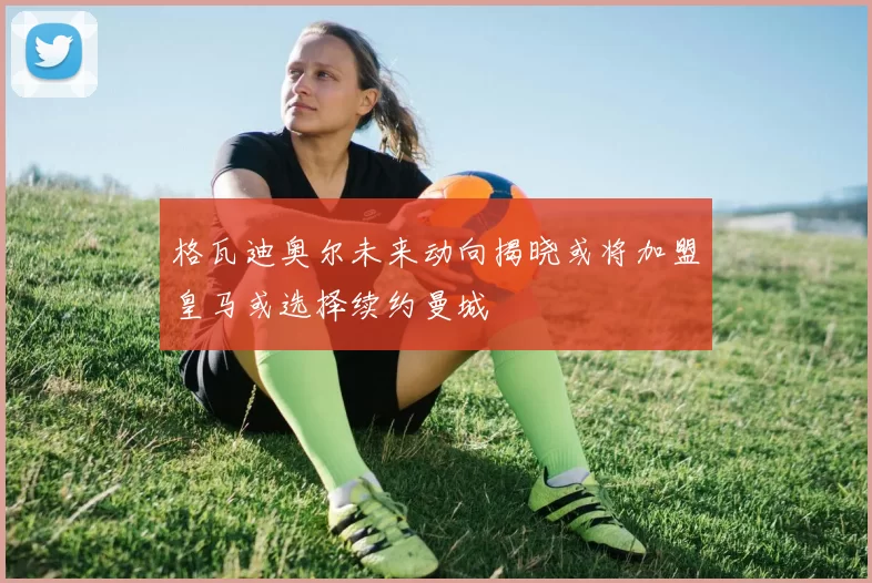 格瓦迪奥尔未来动向揭晓或将加盟皇马或选择续约曼城