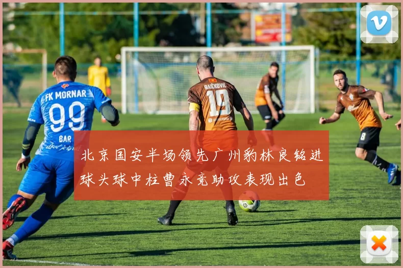 北京国安半场领先广州豹林良铭进球头球中柱曹永竞助攻表现出色