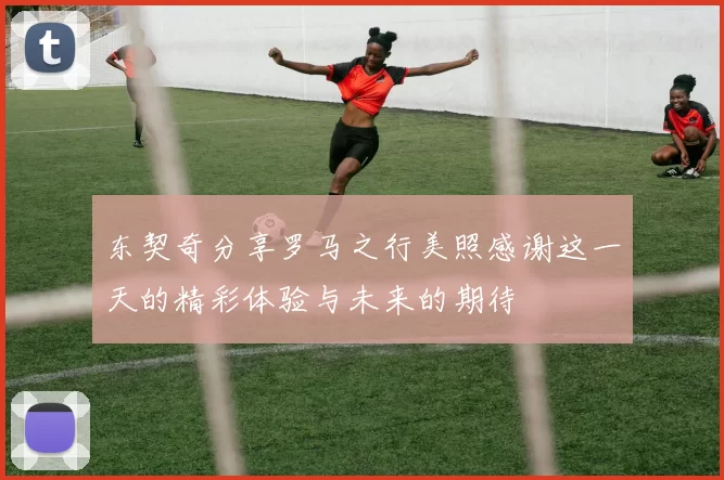 东契奇分享罗马之行美照感谢这一天的精彩体验与未来的期待