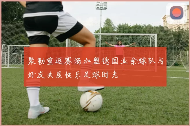聚勒重返赛场加盟德国业余球队与好友共度快乐足球时光