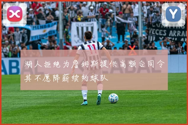 湖人拒绝为詹姆斯提供高额合同令其不愿降薪续约球队