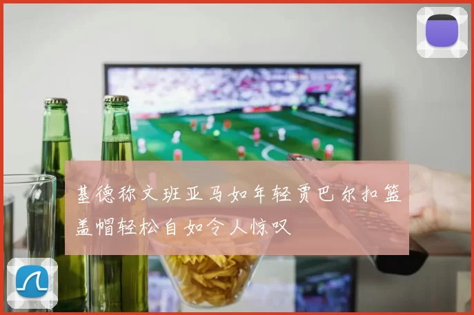 基德称文班亚马如年轻贾巴尔扣篮盖帽轻松自如令人惊叹