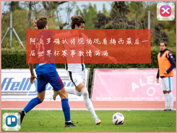 阿圭罗确认将现场观看梅西最后一届世界杯赛事激情满满
