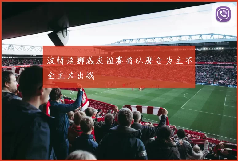 波特谈挪威友谊赛将以磨合为主不全主力出战