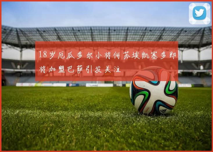 18岁厄瓜多尔小将何苏埃凯塞多即将加盟巴萨引发关注
