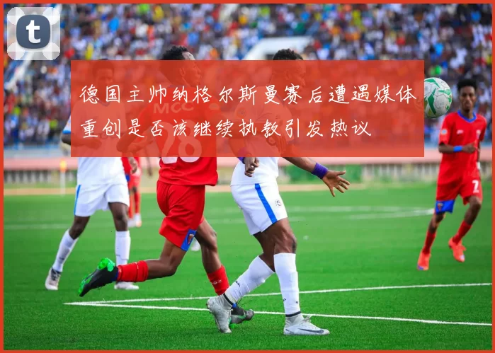 德国主帅纳格尔斯曼赛后遭遇媒体重创是否该继续执教引发热议