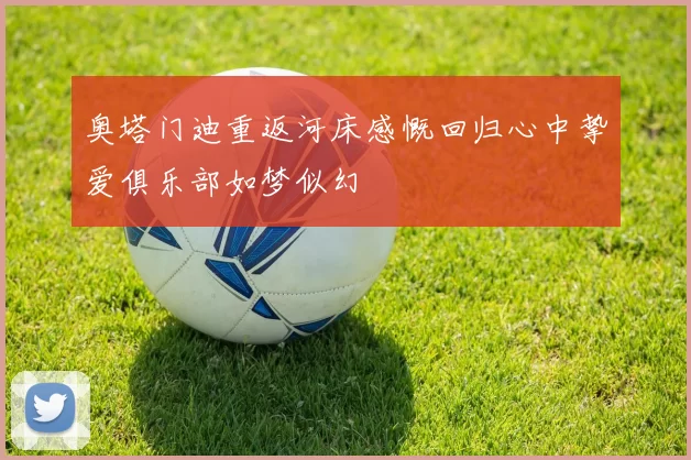 奥塔门迪重返河床感慨回归心中挚爱俱乐部如梦似幻